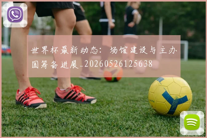 世界杯最新动态:场馆建设与主办国筹备进展_20260526125638