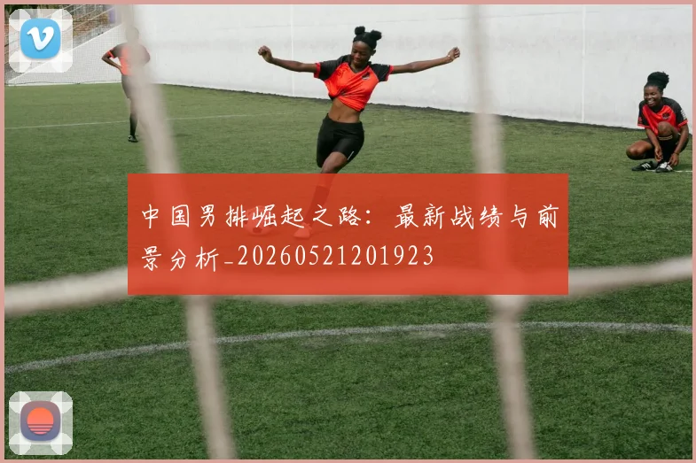 中国男排崛起之路：最新战绩与前景分析_20260521201923