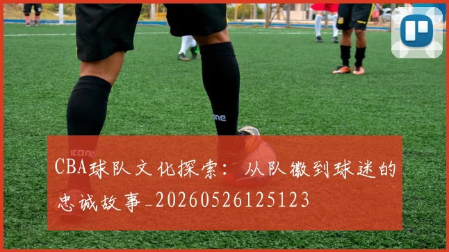 CBA球队文化探索:从队徽到球迷的忠诚故事_20260526125123